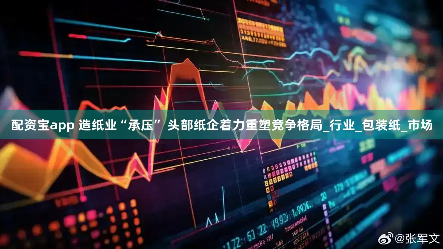 配资宝app 造纸业“承压” 头部纸企着力重塑竞争格局_行业_包装纸_市场