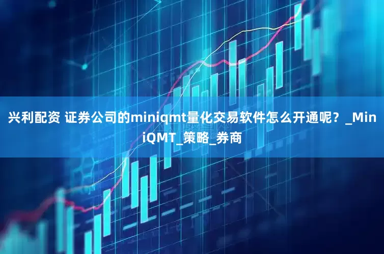 兴利配资 证券公司的miniqmt量化交易软件怎么开通呢？_MiniQMT_策略_券商