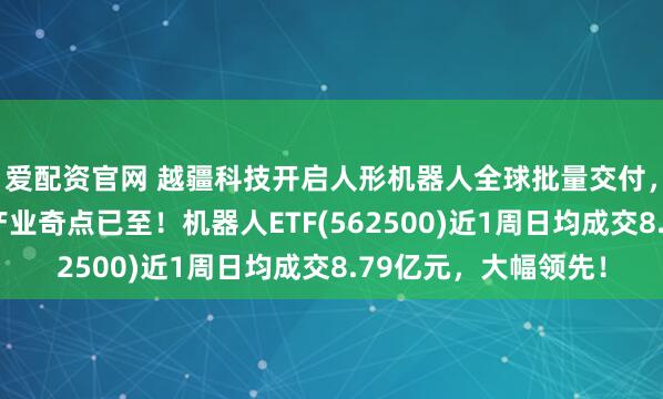 爱配资官网 越疆科技开启人形机器人全球批量交付，机构表示具身智能产业奇点已至！机器人ETF(562500)近1周日均成交8.79亿元，大幅领先！