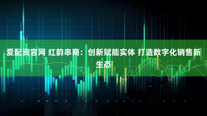 爱配资官网 红韵串商：创新赋能实体 打造数字化销售新生态