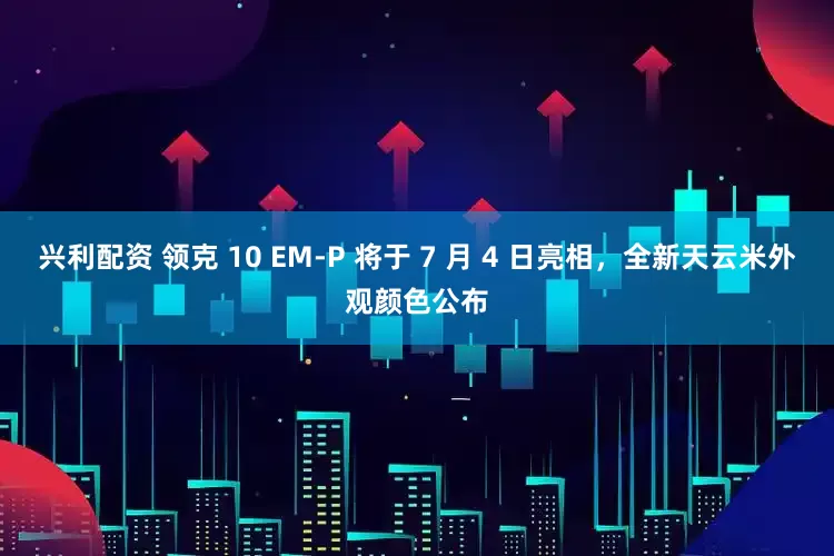 兴利配资 领克 10 EM-P 将于 7 月 4 日亮相，全新天云米外观颜色公布