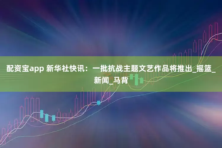 配资宝app 新华社快讯：一批抗战主题文艺作品将推出_摇篮_新闻_马背