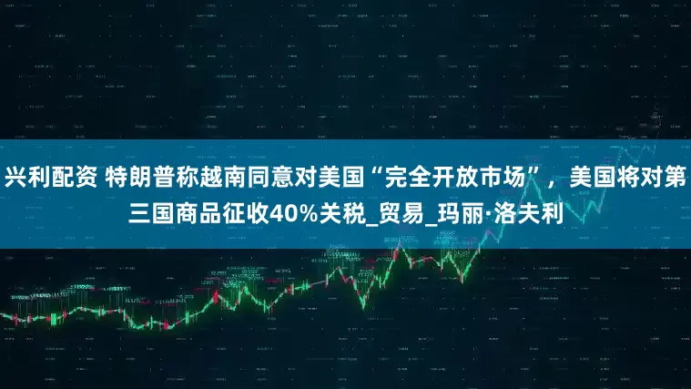 兴利配资 特朗普称越南同意对美国“完全开放市场”，美国将对第三国商品征收40%关税_贸易_玛丽·洛夫利