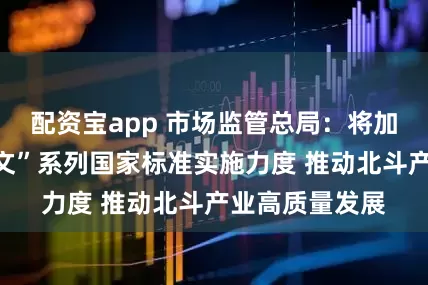 配资宝app 市场监管总局：将加大北斗“短报文”系列国家标准实施力度 推动北斗产业高质量发展
