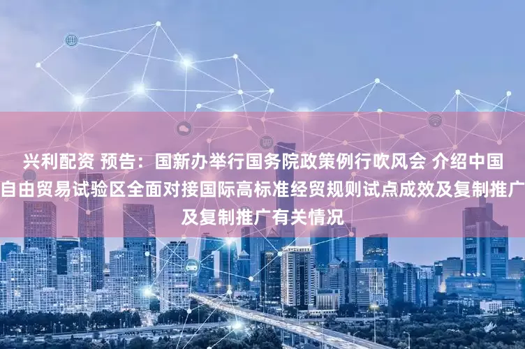 兴利配资 预告：国新办举行国务院政策例行吹风会 介绍中国（上海）自由贸易试验区全面对接国际高标准经贸规则试点成效及复制推广有关情况