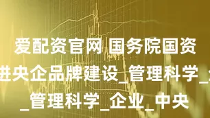 爱配资官网 国务院国资委发文促进央企品牌建设_管理科学_企业_中央
