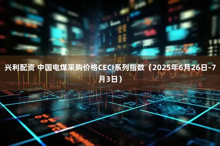 兴利配资 中国电煤采购价格CECI系列指数（2025年6月26日-7月3日）