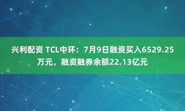 兴利配资 TCL中环：7月9日融资买入6529.25万元，融资融券余额22.13亿元