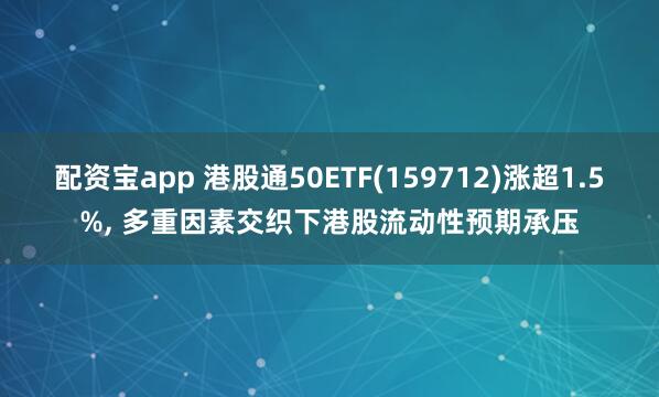 配资宝app 港股通50ETF(159712)涨超1.5%, 多重因素交织下港股流动性预期承压