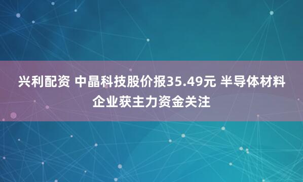 兴利配资 中晶科技股价报35.49元 半导体材料企业获主力资金关注
