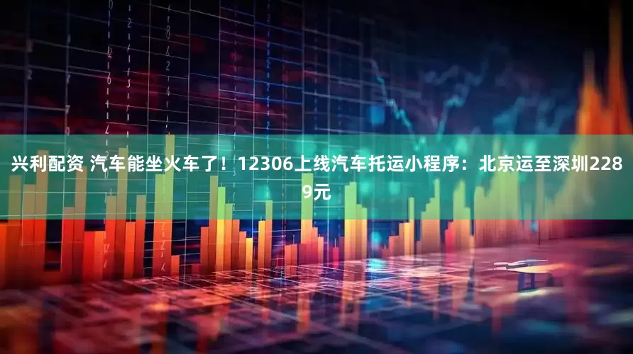兴利配资 汽车能坐火车了！12306上线汽车托运小程序：北京运至深圳2289元