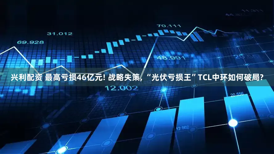 兴利配资 最高亏损46亿元! 战略失策, “光伏亏损王”TCL中环如何破局?