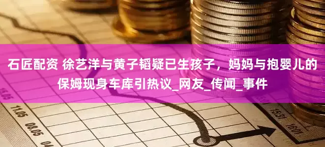 石匠配资 徐艺洋与黄子韬疑已生孩子，妈妈与抱婴儿的保姆现身车库引热议_网友_传闻_事件