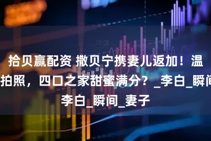 拾贝赢配资 撒贝宁携妻儿返加！温馨为儿拍照，四口之家甜蜜满分？_李白_瞬间_妻子
