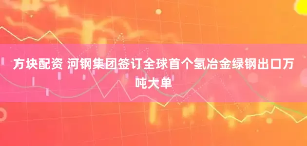 方块配资 河钢集团签订全球首个氢冶金绿钢出口万吨大单