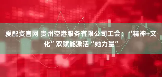 爱配资官网 贵州空港服务有限公司工会：“精神+文化”双赋能激活“她力量”