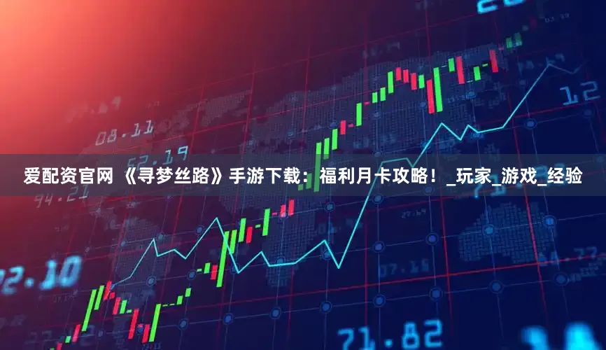 爱配资官网 《寻梦丝路》手游下载：福利月卡攻略！_玩家_游戏_经验