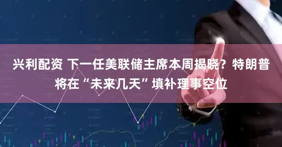 兴利配资 下一任美联储主席本周揭晓？特朗普将在“未来几天”填补理事空位