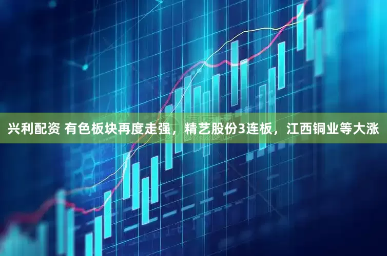 兴利配资 有色板块再度走强，精艺股份3连板，江西铜业等大涨