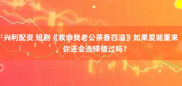 兴利配资 短剧《救命我老公茶香四溢》如果爱能重来，你还会选择错过吗？