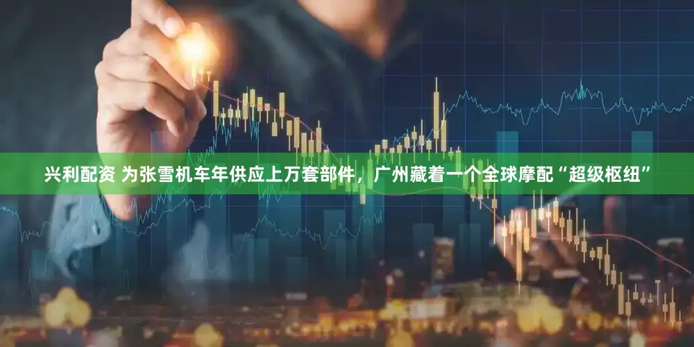 兴利配资 为张雪机车年供应上万套部件，广州藏着一个全球摩配“超级枢纽”