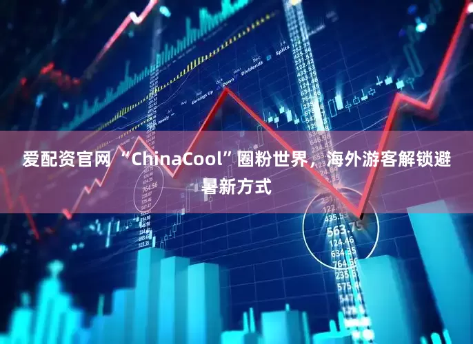 爱配资官网 “ChinaCool”圈粉世界，海外游客解锁避暑新方式