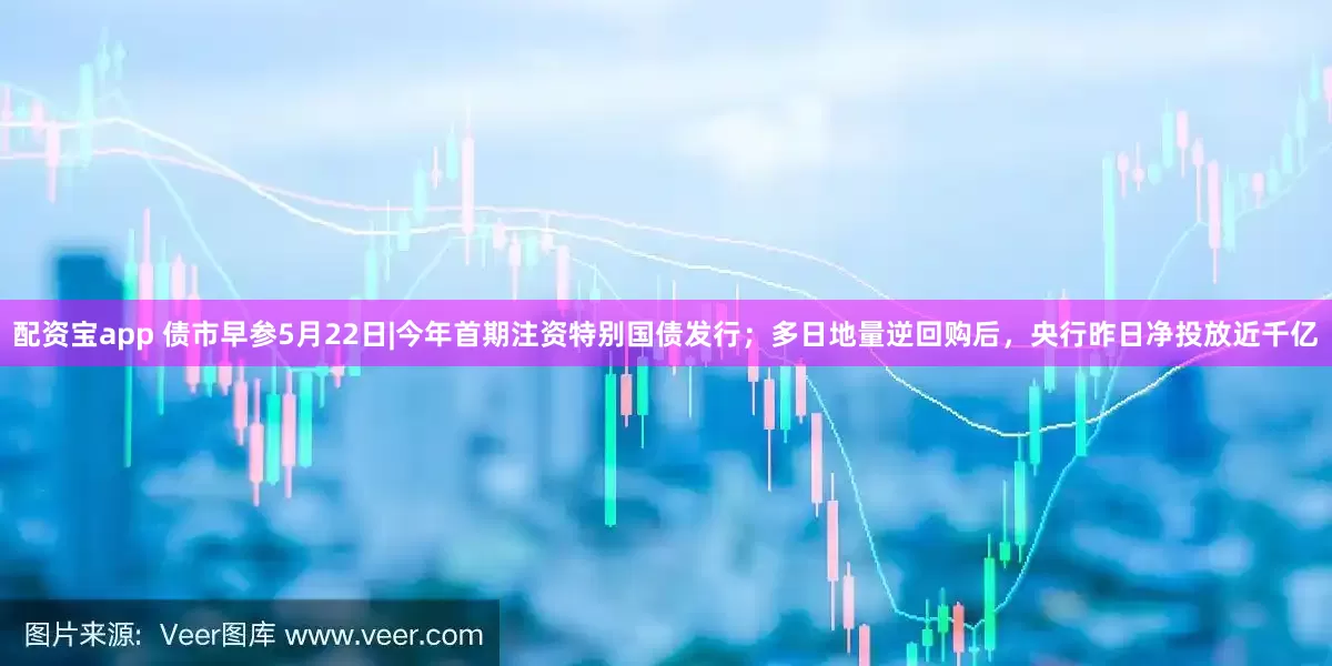 配资宝app 债市早参5月22日|今年首期注资特别国债发行；多日地量逆回购后，央行昨日净投放近千亿