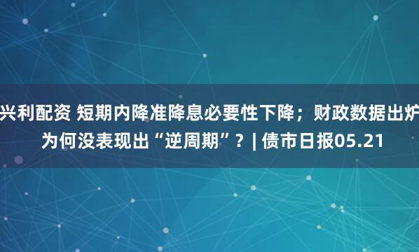 兴利配资 短期内降准降息必要性下降；财政数据出炉 为何没表现出“逆周期”？| 债市日报05.21